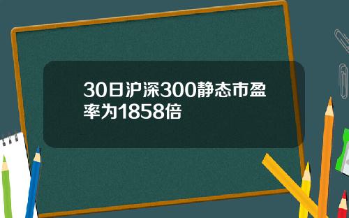30日沪深300静态市盈率为1858倍