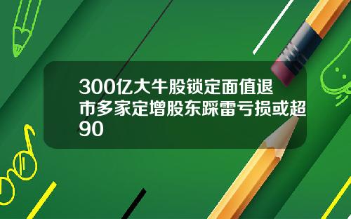 300亿大牛股锁定面值退市多家定增股东踩雷亏损或超90
