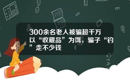 300余名老人被骗超千万以“收藏品”为饵，骗子“钓”走不少钱