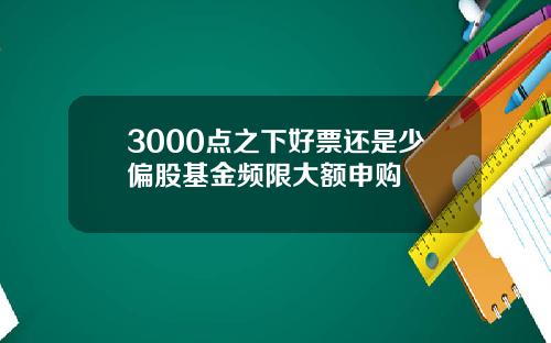 3000点之下好票还是少偏股基金频限大额申购