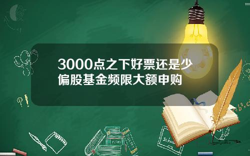 3000点之下好票还是少偏股基金频限大额申购