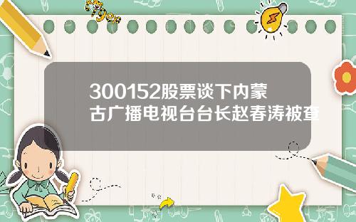 300152股票谈下内蒙古广播电视台台长赵春涛被查