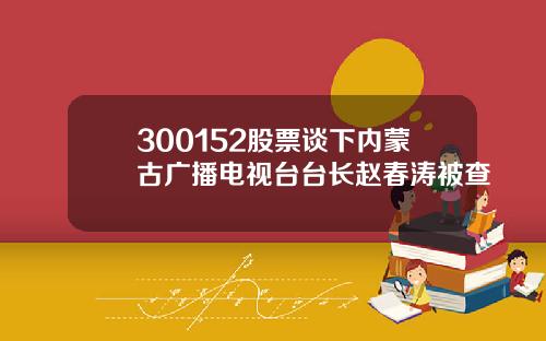 300152股票谈下内蒙古广播电视台台长赵春涛被查