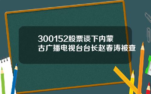 300152股票谈下内蒙古广播电视台台长赵春涛被查