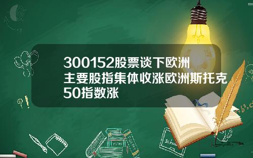 300152股票谈下欧洲主要股指集体收涨欧洲斯托克50指数涨
