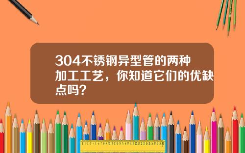 304不锈钢异型管的两种加工工艺，你知道它们的优缺点吗？