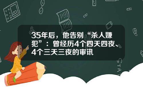 35年后，他告别“杀人嫌犯”：曾经历4个四天四夜、4个三天三夜的审讯