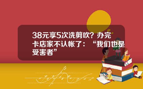 38元享5次洗剪吹？办完卡店家不认帐了：“我们也是受害者”