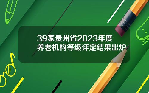 39家贵州省2023年度养老机构等级评定结果出炉