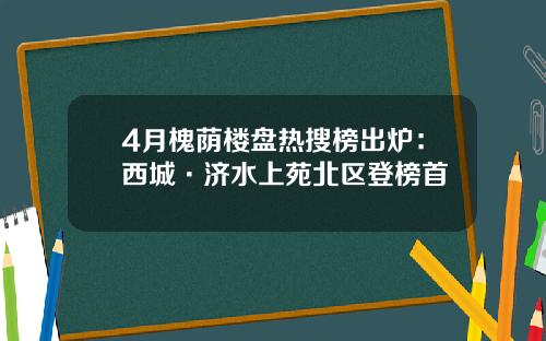 4月槐荫楼盘热搜榜出炉：西城·济水上苑北区登榜首