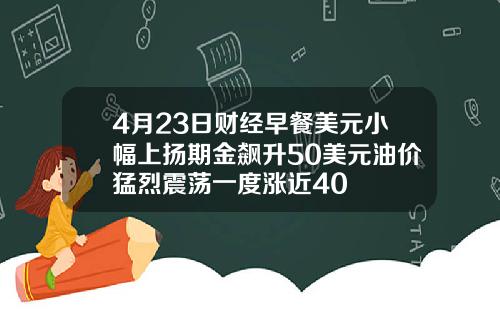 4月23日财经早餐美元小幅上扬期金飙升50美元油价猛烈震荡一度涨近40