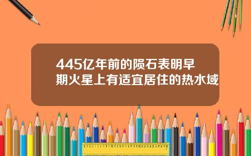 445亿年前的陨石表明早期火星上有适宜居住的热水域