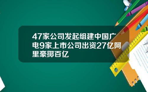 47家公司发起组建中国广电9家上市公司出资27亿阿里豪掷百亿