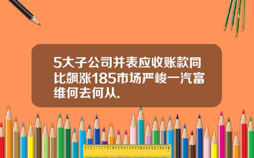 5大子公司并表应收账款同比飙涨185市场严峻一汽富维何去何从.