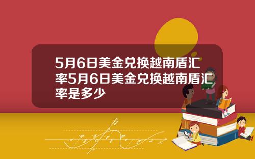 5月6日美金兑换越南盾汇率5月6日美金兑换越南盾汇率是多少