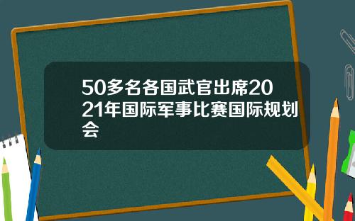 50多名各国武官出席2021年国际军事比赛国际规划会