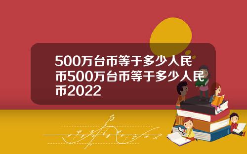 500万台币等于多少人民币500万台币等于多少人民币2022
