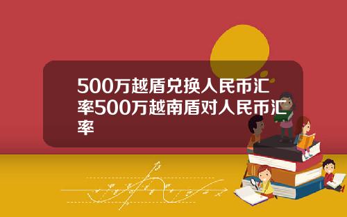 500万越盾兑换人民币汇率500万越南盾对人民币汇率