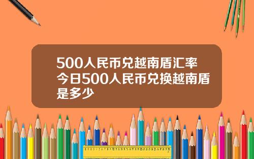 500人民币兑越南盾汇率今日500人民币兑换越南盾是多少