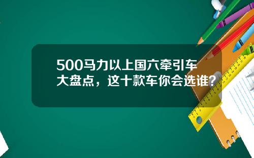 500马力以上国六牵引车大盘点，这十款车你会选谁？