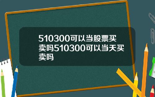 510300可以当股票买卖吗510300可以当天买卖吗