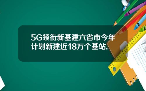 5G领衔新基建六省市今年计划新建近18万个基站.