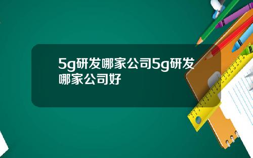 5g研发哪家公司5g研发哪家公司好
