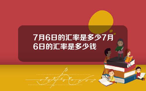 7月6日的汇率是多少7月6日的汇率是多少钱