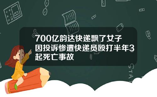 700亿韵达快递飘了女子因投诉惨遭快递员殴打半年3起死亡事故