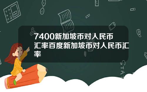 7400新加坡币对人民币汇率百度新加坡币对人民币汇率