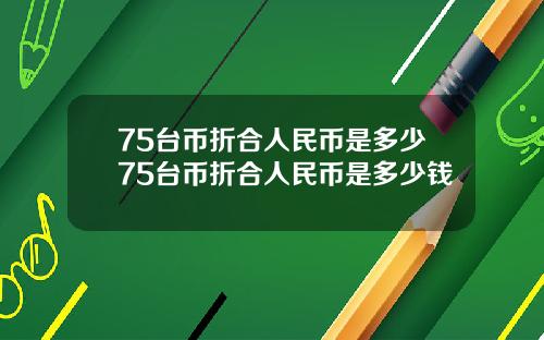 75台币折合人民币是多少75台币折合人民币是多少钱