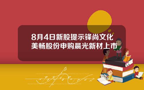 8月4日新股提示锋尚文化美畅股份申购晨光新材上市