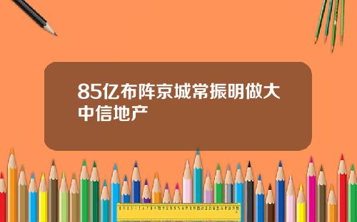 85亿布阵京城常振明做大中信地产