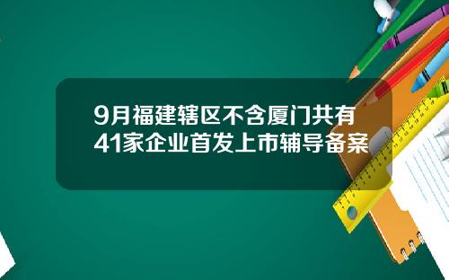 9月福建辖区不含厦门共有41家企业首发上市辅导备案