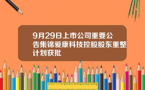 9月29日上市公司重要公告集锦爱康科技控股股东重整计划获批