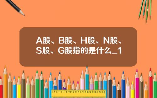 A股、B股、H股、N股、S股、G股指的是什么_1