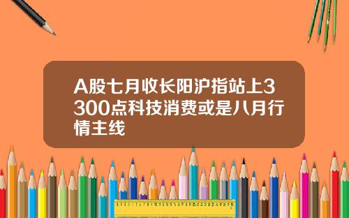 A股七月收长阳沪指站上3300点科技消费或是八月行情主线