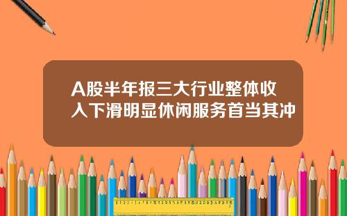 A股半年报三大行业整体收入下滑明显休闲服务首当其冲