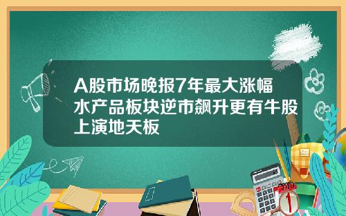 A股市场晚报7年最大涨幅水产品板块逆市飙升更有牛股上演地天板