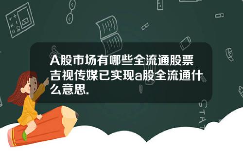 A股市场有哪些全流通股票吉视传媒已实现a股全流通什么意思.