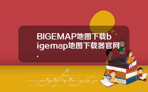 BIGEMAP地图下载bigemap地图下载器官网.