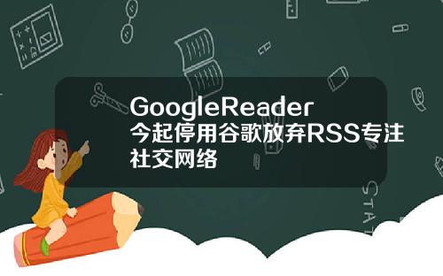GoogleReader今起停用谷歌放弃RSS专注社交网络