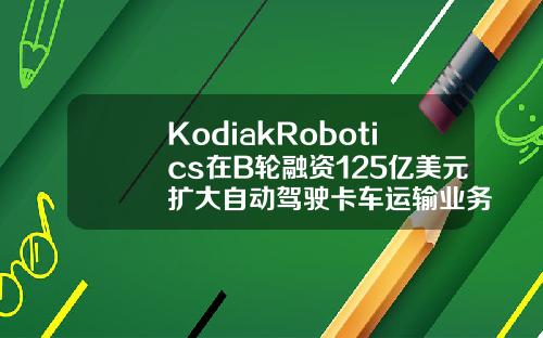 KodiakRobotics在B轮融资125亿美元扩大自动驾驶卡车运输业务