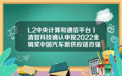L2中央计算和通信平台丨清智科技确认申报2022金辑奖中国汽车新供应链百强