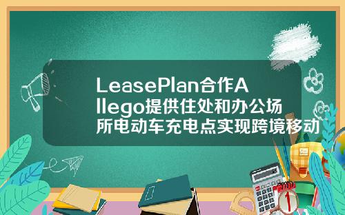 LeasePlan合作Allego提供住处和办公场所电动车充电点实现跨境移动出行