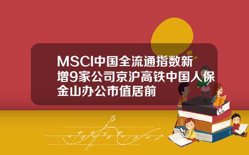 MSCI中国全流通指数新增9家公司京沪高铁中国人保金山办公市值居前