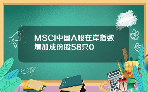 MSCI中国A股在岸指数增加成份股58只0