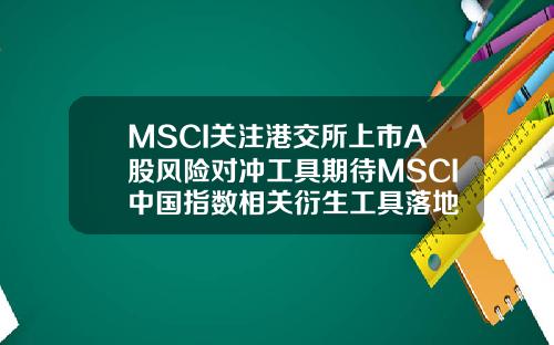 MSCI关注港交所上市A股风险对冲工具期待MSCI中国指数相关衍生工具落地