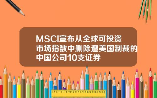 MSCI宣布从全球可投资市场指数中删除遭美国制裁的中国公司10支证券