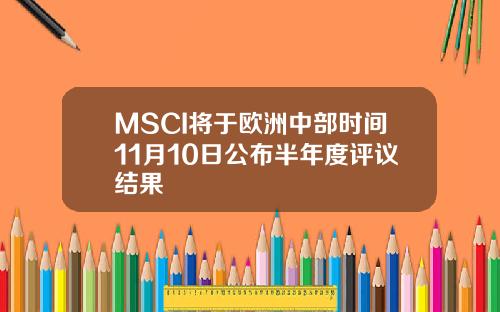 MSCI将于欧洲中部时间11月10日公布半年度评议结果